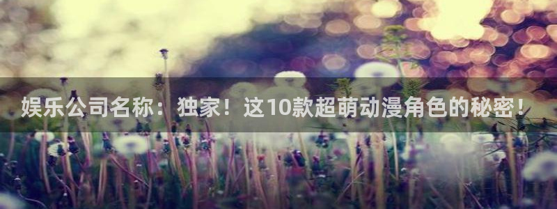 恒行4登录：娱乐公司名称：独家！这10款超萌动漫角色的秘密！