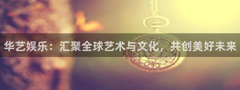 恒行3代理：华艺娱乐：汇聚全球艺术与文化，共创美好未来